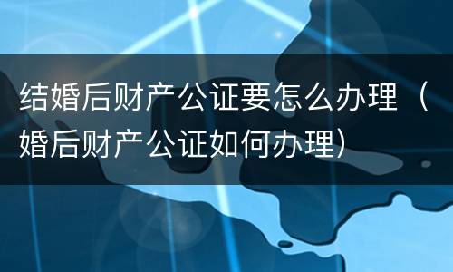结婚后财产公证要怎么办理（婚后财产公证如何办理）