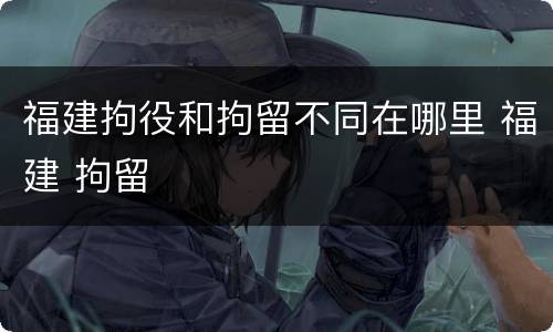 福建拘役和拘留不同在哪里 福建 拘留
