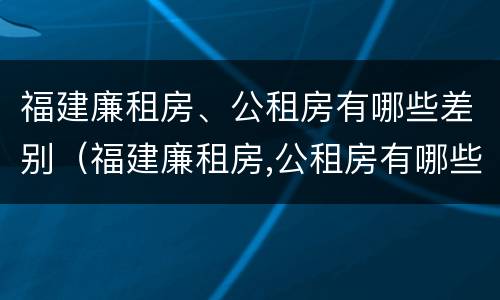 福建廉租房、公租房有哪些差别（福建廉租房,公租房有哪些差别呢）