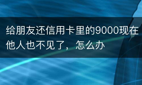 给朋友还信用卡里的9000现在他人也不见了，怎么办