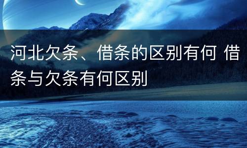 河北欠条、借条的区别有何 借条与欠条有何区别