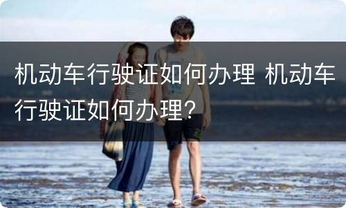 机动车行驶证如何办理 机动车行驶证如何办理?