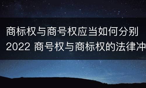 商标权与商号权应当如何分别2022 商号权与商标权的法律冲突与解决