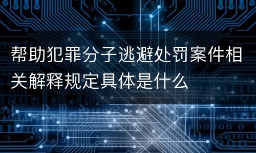 帮助犯罪分子逃避处罚案件相关解释规定具体是什么