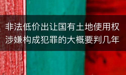 非法低价出让国有土地使用权涉嫌构成犯罪的大概要判几年