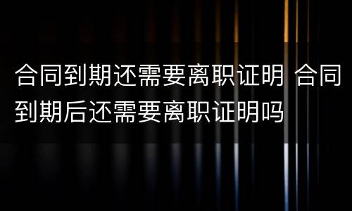 合同到期还需要离职证明 合同到期后还需要离职证明吗