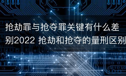 抢劫罪与抢夺罪关键有什么差别2022 抢劫和抢夺的量刑区别