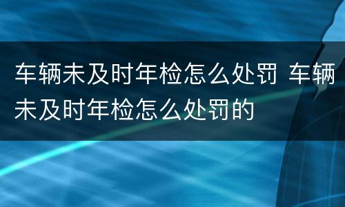 车辆未及时年检怎么处罚 车辆未及时年检怎么处罚的