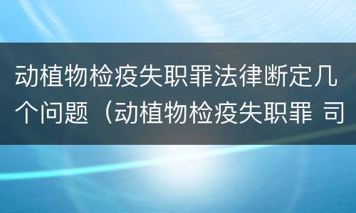 动植物检疫失职罪法律断定几个问题（动植物检疫失职罪 司法解释）