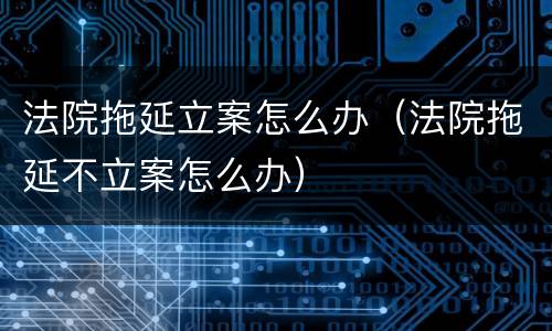 法院拖延立案怎么办（法院拖延不立案怎么办）