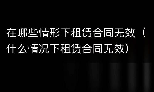 在哪些情形下租赁合同无效（什么情况下租赁合同无效）