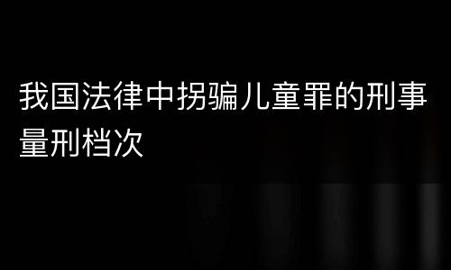 我国法律中拐骗儿童罪的刑事量刑档次