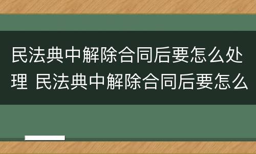 民法典中解除合同后要怎么处理 民法典中解除合同后要怎么处理才有效