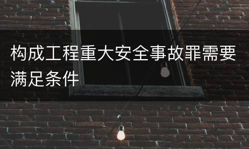 构成工程重大安全事故罪需要满足条件