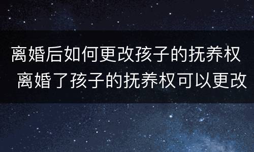 离婚后如何更改孩子的抚养权 离婚了孩子的抚养权可以更改吗