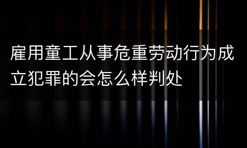 雇用童工从事危重劳动行为成立犯罪的会怎么样判处