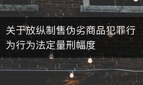 关于放纵制售伪劣商品犯罪行为行为法定量刑幅度