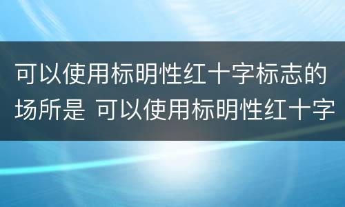 可以使用标明性红十字标志的场所是 可以使用标明性红十字标志的场所是哪里