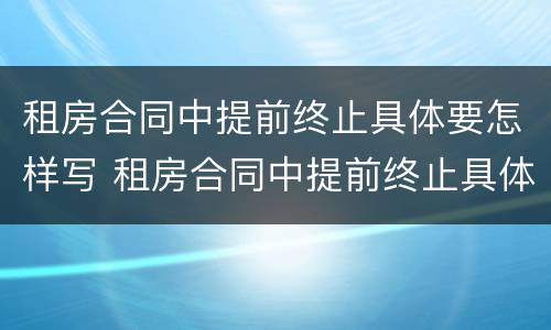租房合同中提前终止具体要怎样写 租房合同中提前终止具体要怎样写原因