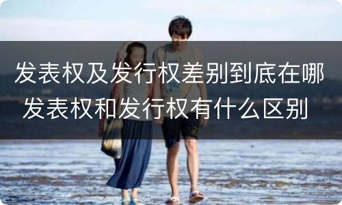 发表权及发行权差别到底在哪 发表权和发行权有什么区别