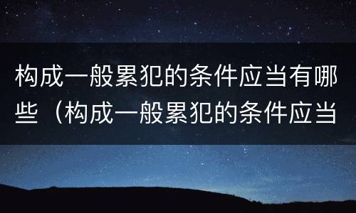 构成一般累犯的条件应当有哪些（构成一般累犯的条件应当有哪些内容）