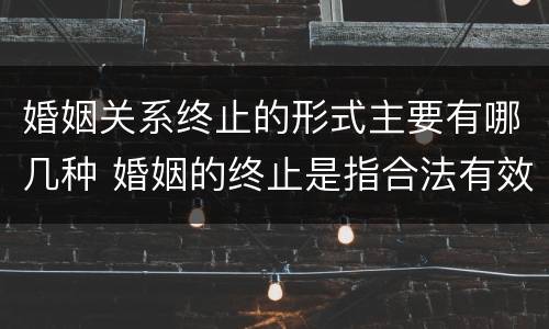 婚姻关系终止的形式主要有哪几种 婚姻的终止是指合法有效的婚姻关系因什么而消灭