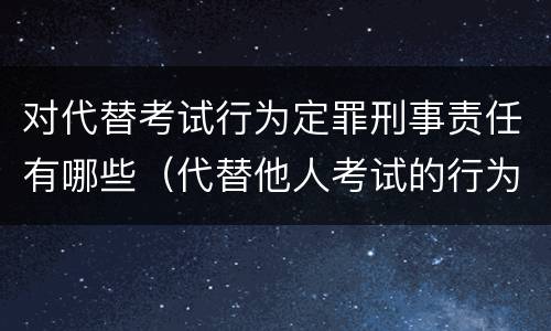 对代替考试行为定罪刑事责任有哪些（代替他人考试的行为构成什么罪）