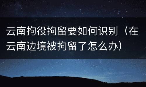 云南拘役拘留要如何识别（在云南边境被拘留了怎么办）