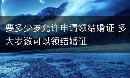 要多少岁允许申请领结婚证 多大岁数可以领结婚证