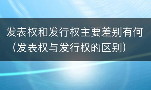 发表权和发行权主要差别有何（发表权与发行权的区别）