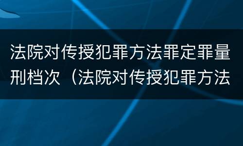 法院对传授犯罪方法罪定罪量刑档次（法院对传授犯罪方法罪定罪量刑档次的规定）