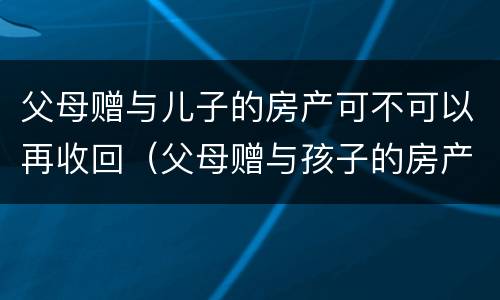 父母赠与儿子的房产可不可以再收回（父母赠与孩子的房产可以收回吗）
