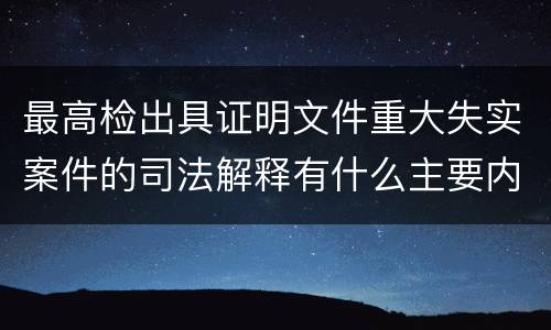 最高检出具证明文件重大失实案件的司法解释有什么主要内容