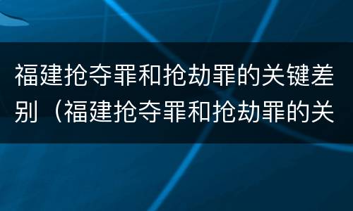 福建抢夺罪和抢劫罪的关键差别（福建抢夺罪和抢劫罪的关键差别是什么）