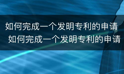 如何完成一个发明专利的申请 如何完成一个发明专利的申请流程