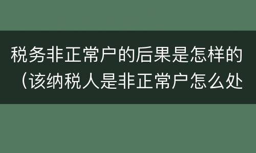 税务非正常户的后果是怎样的（该纳税人是非正常户怎么处理）