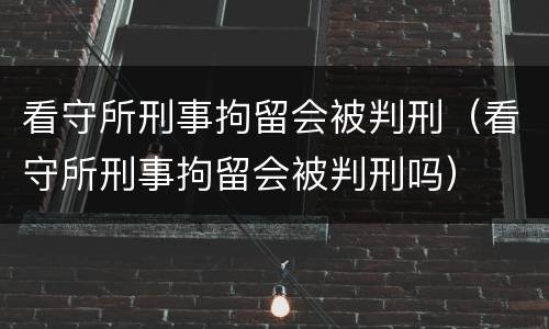 看守所刑事拘留会被判刑（看守所刑事拘留会被判刑吗）