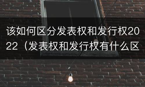 该如何区分发表权和发行权2022（发表权和发行权有什么区别）
