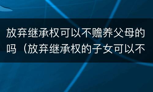放弃继承权可以不赡养父母的吗（放弃继承权的子女可以不赡养父母吗）