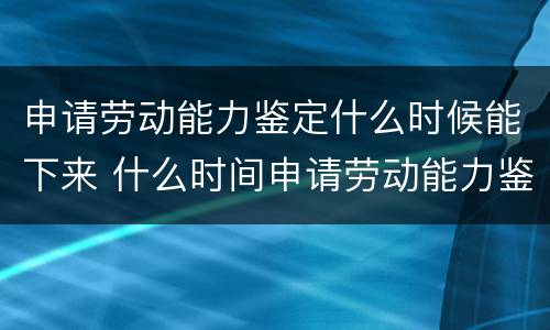 申请劳动能力鉴定什么时候能下来 什么时间申请劳动能力鉴定
