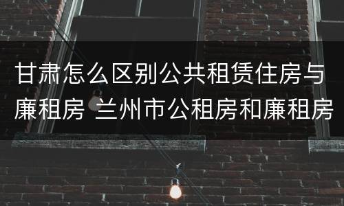 甘肃怎么区别公共租赁住房与廉租房 兰州市公租房和廉租房的区别