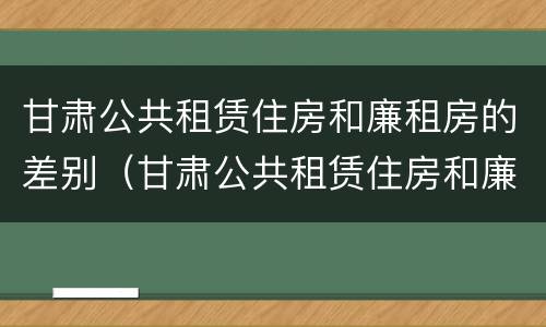 甘肃公共租赁住房和廉租房的差别（甘肃公共租赁住房和廉租房的差别在哪）