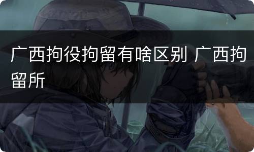 广西拘役拘留有啥区别 广西拘留所