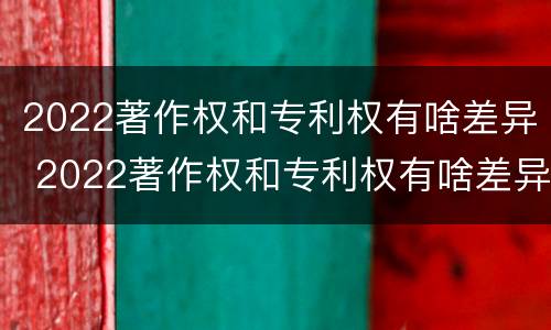 2022著作权和专利权有啥差异 2022著作权和专利权有啥差异吗