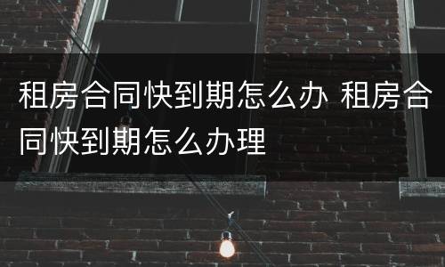 租房合同快到期怎么办 租房合同快到期怎么办理