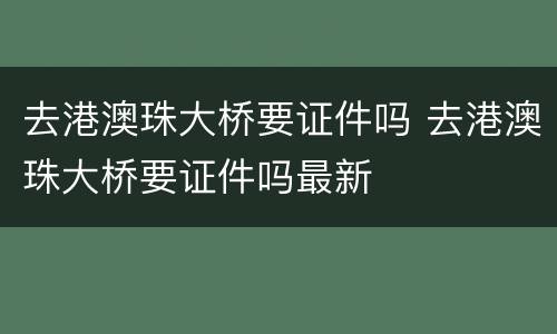 去港澳珠大桥要证件吗 去港澳珠大桥要证件吗最新