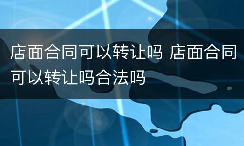 店面合同可以转让吗 店面合同可以转让吗合法吗