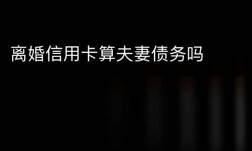 离婚信用卡算夫妻债务吗