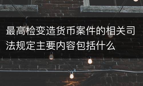 最高检变造货币案件的相关司法规定主要内容包括什么