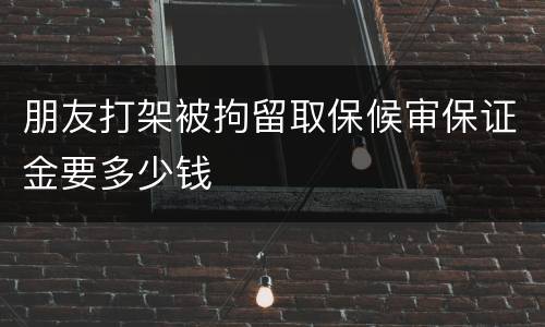 朋友打架被拘留取保候审保证金要多少钱